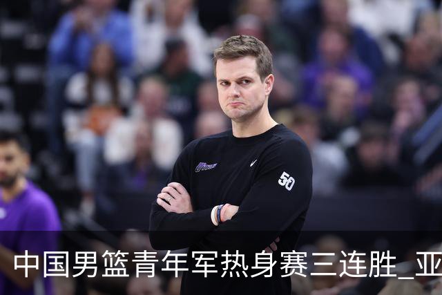 中国男篮青年军热身赛三连胜 亚洲杯征程机遇挑战并存