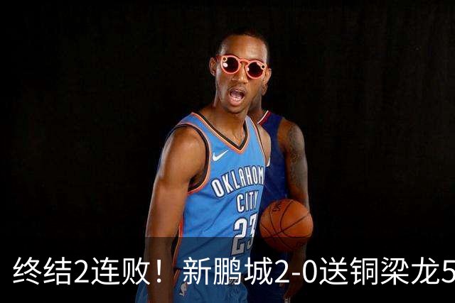 终结2连败！新鹏城2-0送铜梁龙5轮不胜 37岁姜至鹏破门韦斯利建功