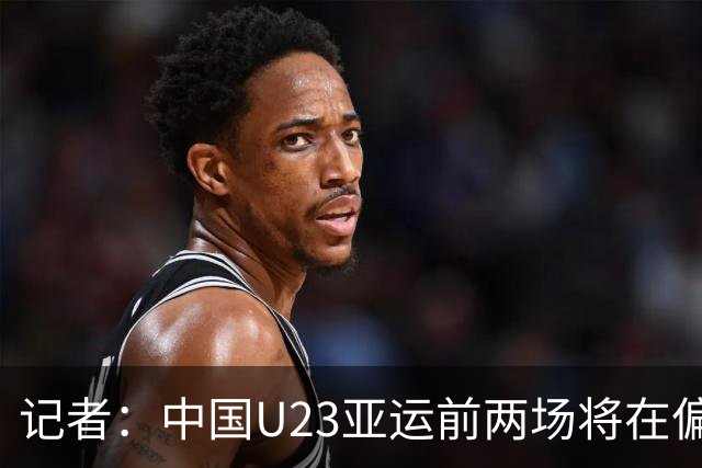 记者：中国U23亚运前两场将在偏远郊区小球场进行